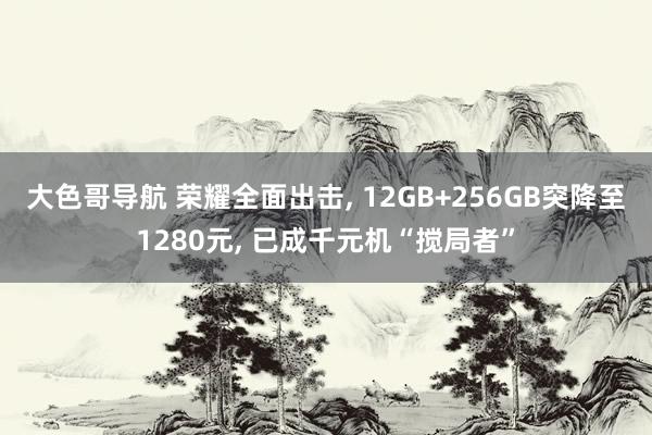 大色哥导航 荣耀全面出击， 12GB+256GB突降至1280元， 已成千元机“搅局者”