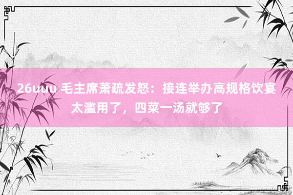 26uuu 毛主席萧疏发怒：接连举办高规格饮宴太滥用了，四菜一汤就够了