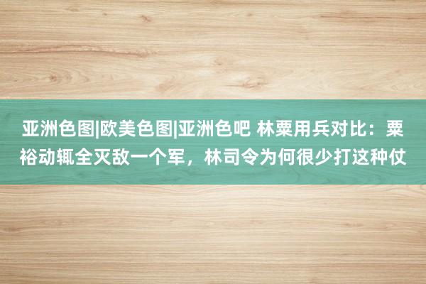 亚洲色图|欧美色图|亚洲色吧 林粟用兵对比：粟裕动辄全灭敌一个军，林司令为何很少打这种仗