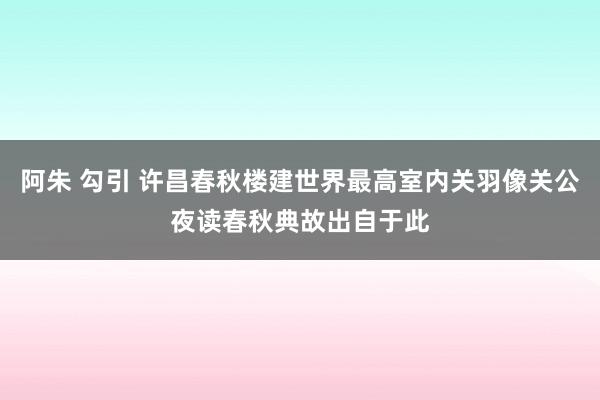 阿朱 勾引 许昌春秋楼建世界最高室内关羽像关公夜读春秋典故出自于此