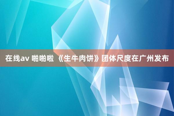 在线av 啪啪啦 《生牛肉饼》团体尺度在广州发布