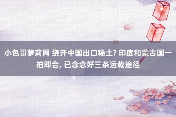 小色哥萝莉网 绕开中国出口稀土? 印度和蒙古国一拍即合， 已念念好三条运载途径