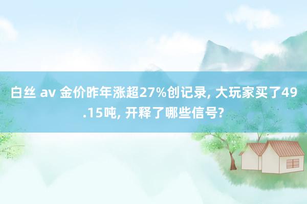 白丝 av 金价昨年涨超27%创记录， 大玩家买了49.15吨， 开释了哪些信号?