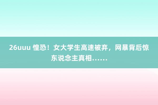 26uuu 惶恐！女大学生高速被弃，网暴背后惊东说念主真相……