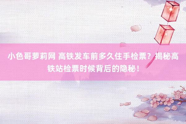 小色哥萝莉网 高铁发车前多久住手检票？揭秘高铁站检票时候背后的隐秘！