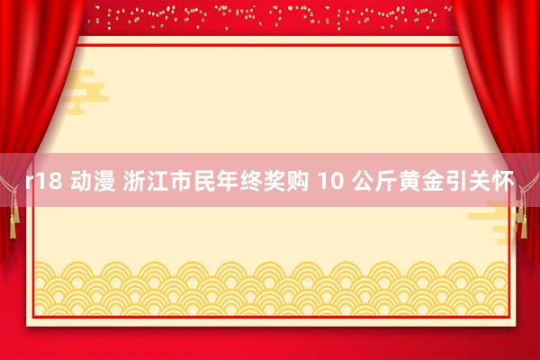 r18 动漫 浙江市民年终奖购 10 公斤黄金引关怀