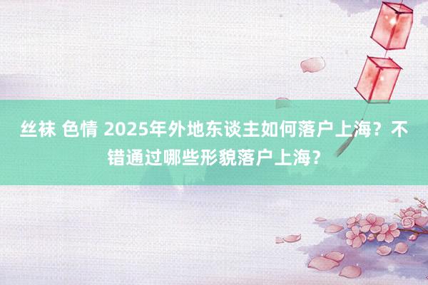 丝袜 色情 2025年外地东谈主如何落户上海？不错通过哪些形貌落户上海？
