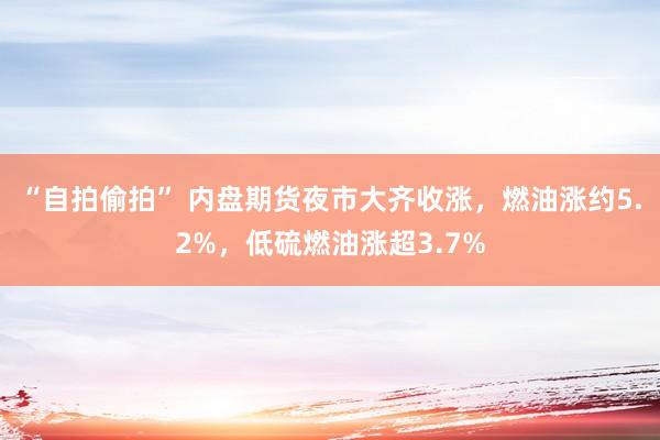 “自拍偷拍” 内盘期货夜市大齐收涨，燃油涨约5.2%，低硫燃油涨超3.7%