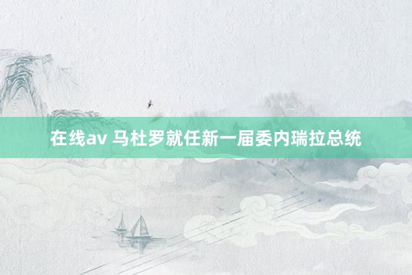 在线av 马杜罗就任新一届委内瑞拉总统
