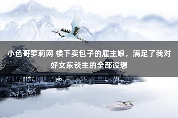 小色哥萝莉网 楼下卖包子的雇主娘，满足了我对好女东谈主的全部设想