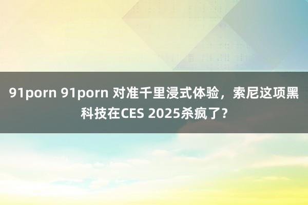 91porn 91porn 对准千里浸式体验，索尼这项黑科技在CES 2025杀疯了？