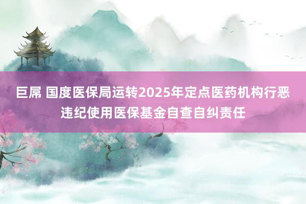 巨屌 国度医保局运转2025年定点医药机构行恶违纪使用医保基金自查自纠责任