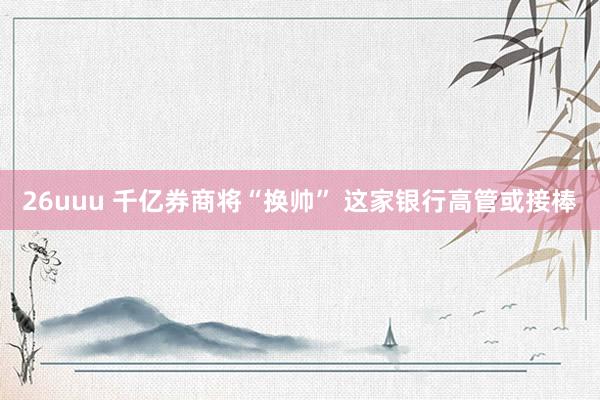 26uuu 千亿券商将“换帅” 这家银行高管或接棒