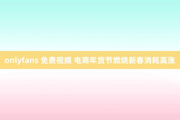 onlyfans 免费视频 电商年货节燃烧新春消耗高涨