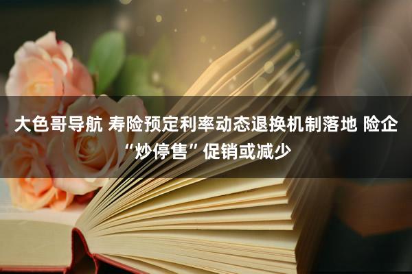 大色哥导航 寿险预定利率动态退换机制落地 险企“炒停售”促销或减少