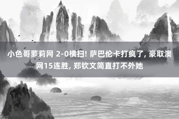 小色哥萝莉网 2-0横扫! 萨巴伦卡打疯了， 豪取澳网15连胜， 郑钦文简直打不外她