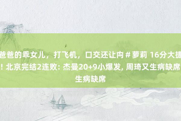 爸爸的乖女儿，打飞机，口交还让禸＃萝莉 16分大捷! 北京完结2连败: 杰曼20+9小爆发， 周琦又生病缺席