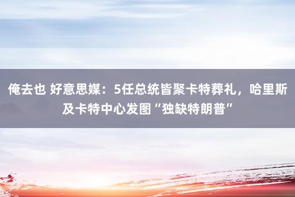 俺去也 好意思媒：5任总统皆聚卡特葬礼，哈里斯及卡特中心发图“独缺特朗普”