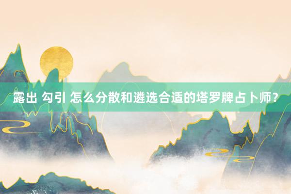 露出 勾引 怎么分散和遴选合适的塔罗牌占卜师？