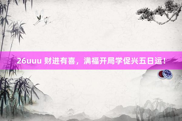 26uuu 财进有喜，满福开局学促兴五日运！