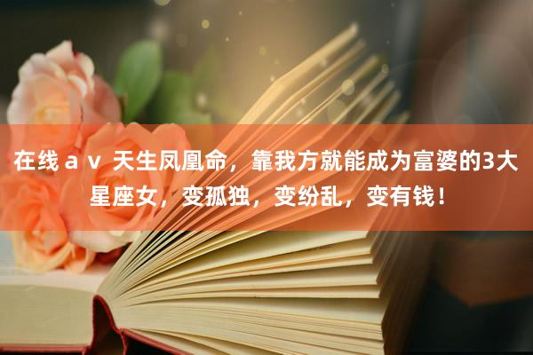 在线ａｖ 天生凤凰命，靠我方就能成为富婆的3大星座女，变孤独，变纷乱，变有钱！