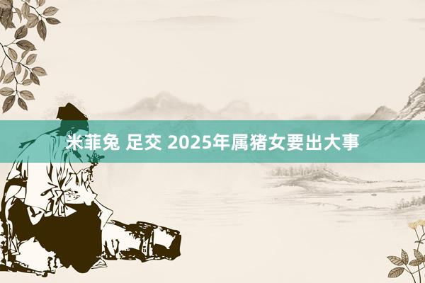 米菲兔 足交 2025年属猪女要出大事