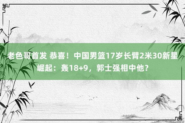 老色哥首发 恭喜！中国男篮17岁长臂2米30新星崛起：轰18+9，郭士强相中他？