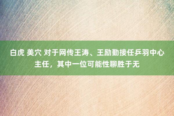 白虎 美穴 对于网传王涛、王励勤接任乒羽中心主任，其中一位可能性聊胜于无