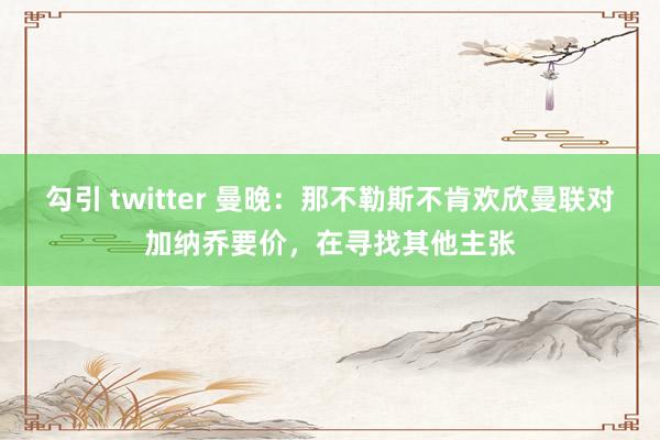 勾引 twitter 曼晚：那不勒斯不肯欢欣曼联对加纳乔要价，在寻找其他主张