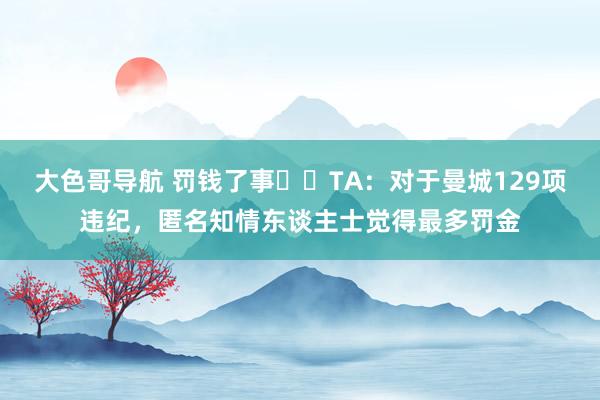 大色哥导航 罚钱了事⁉️TA：对于曼城129项违纪，匿名知情东谈主士觉得最多罚金