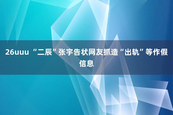 26uuu “二辰”张宇告状网友抓造“出轨”等作假信息