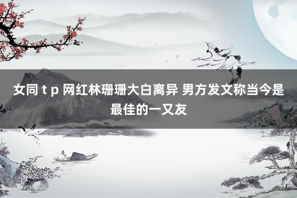 女同 t p 网红林珊珊大白离异 男方发文称当今是最佳的一又友