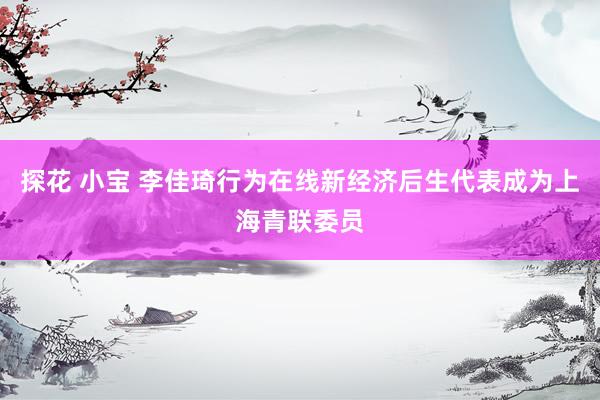 探花 小宝 李佳琦行为在线新经济后生代表成为上海青联委员