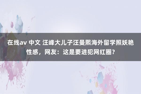 在线av 中文 汪峰大儿子汪曼熙海外留学照妖艳性感，网友：这是要进犯网红圈？