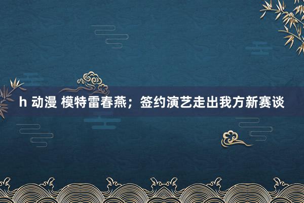 h 动漫 模特雷春燕；签约演艺走出我方新赛谈