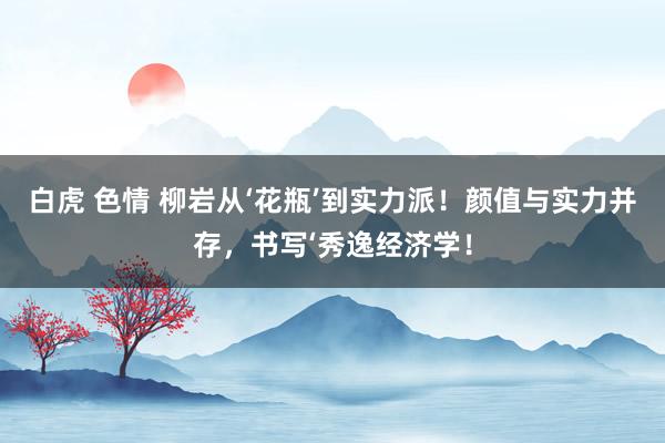 白虎 色情 柳岩从‘花瓶’到实力派！颜值与实力并存，书写‘秀逸经济学！