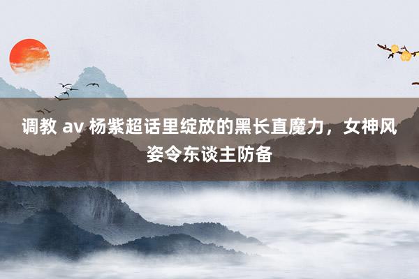 调教 av 杨紫超话里绽放的黑长直魔力，女神风姿令东谈主防备