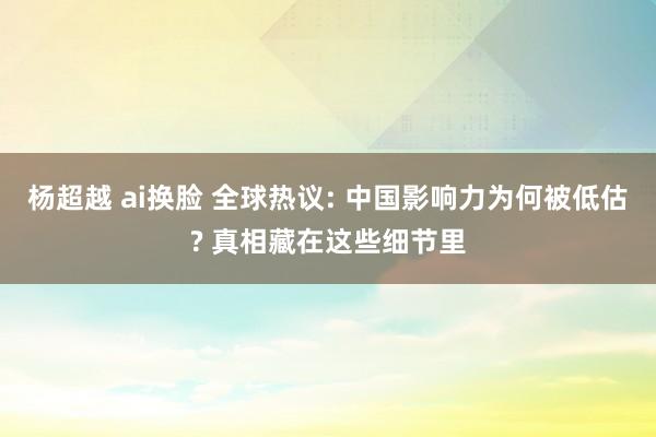 杨超越 ai换脸 全球热议: 中国影响力为何被低估? 真相藏在这些细节里