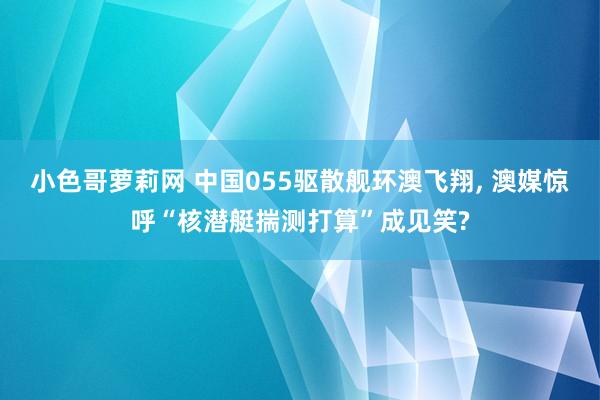 小色哥萝莉网 中国055驱散舰环澳飞翔， 澳媒惊呼“核潜艇揣测打算”成见笑?