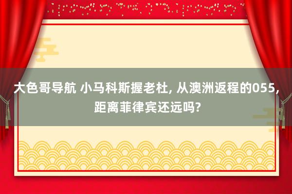 大色哥导航 小马科斯握老杜， 从澳洲返程的055， 距离菲律宾还远吗?