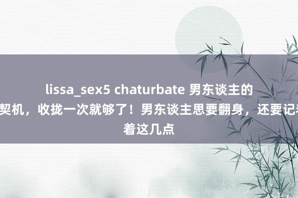 lissa_sex5 chaturbate 男东谈主的8次翻身契机，收拢一次就够了！男东谈主思要翻身，还要记着这几点