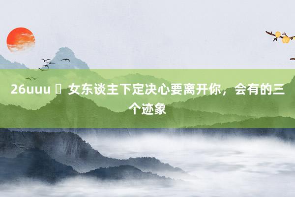 26uuu ​女东谈主下定决心要离开你，会有的三个迹象