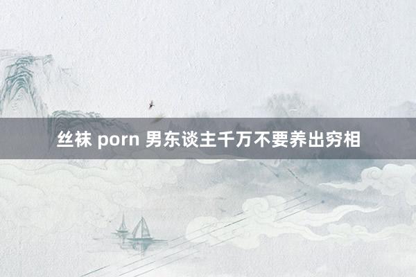 丝袜 porn 男东谈主千万不要养出穷相