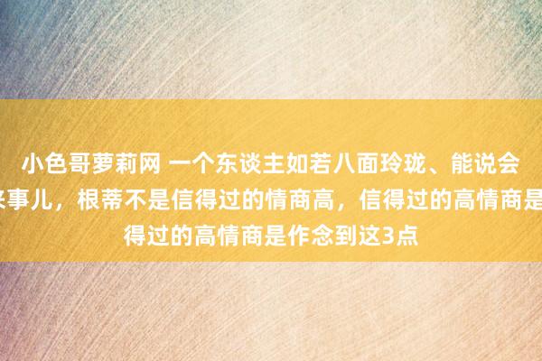 小色哥萝莉网 一个东谈主如若八面玲珑、能说会谈、止境会来事儿，根蒂不是信得过的情商高，信得过的高情商是作念到这3点