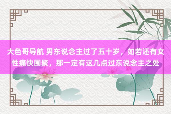 大色哥导航 男东说念主过了五十岁，如若还有女性痛快围聚，那一定有这几点过东说念主之处
