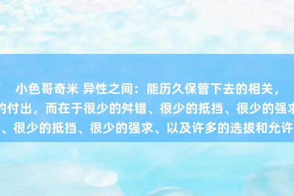 小色哥奇米 异性之间：能历久保管下去的相关，不在于横蛮的爱或广漠的付出，而在于很少的舛错、很少的抵挡、很少的强求、以及许多的选拔和允许