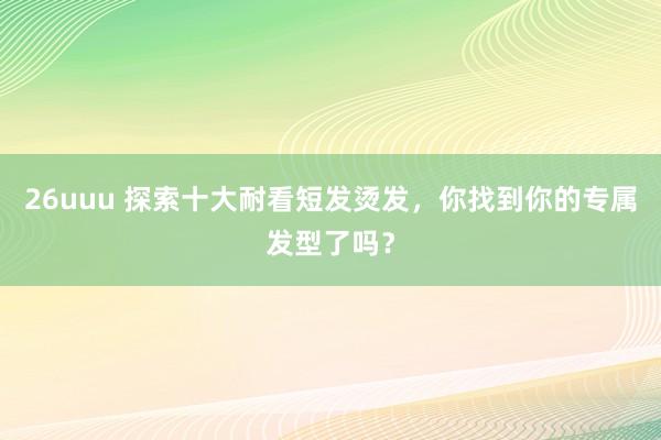26uuu 探索十大耐看短发烫发，你找到你的专属发型了吗？