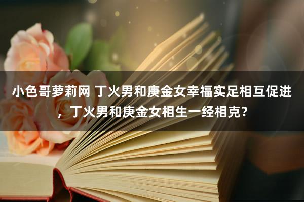 小色哥萝莉网 丁火男和庚金女幸福实足相互促进，丁火男和庚金女相生一经相克？