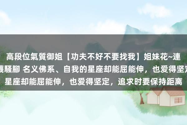 高段位氣質御姐【功夫不好不要找我】姐妹花~連體絲襪~大奶晃動~絲襪騷腳 名义佛系、自我的星座却能屈能伸，也爱得坚定，追求时要保持距离