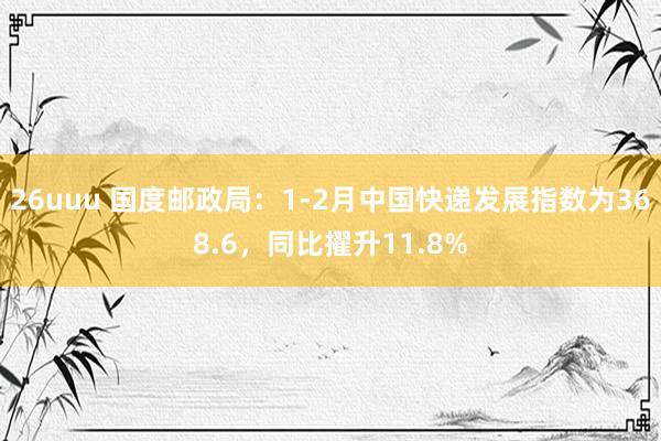 26uuu 国度邮政局：1-2月中国快递发展指数为368.6，同比擢升11.8%